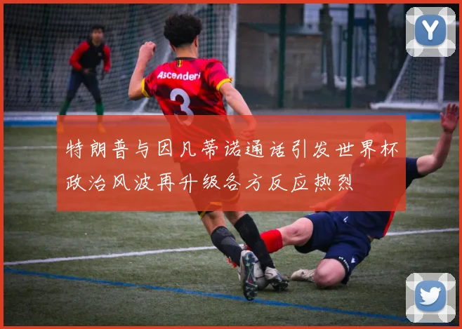特朗普与因凡蒂诺通话引发世界杯政治风波再升级各方反应热烈