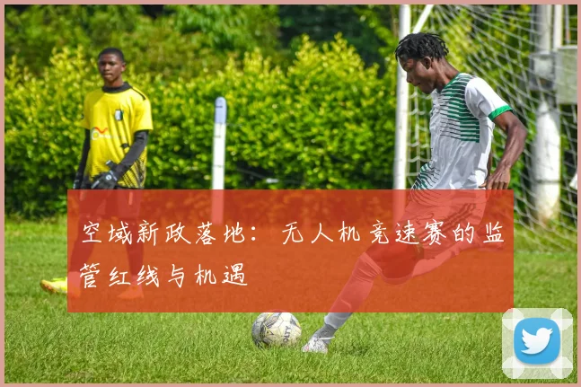 空域新政落地：无人机竞速赛的监管红线与机遇