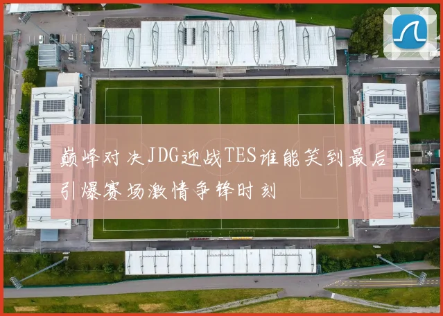 巅峰对决JDG迎战TES谁能笑到最后引爆赛场激情争锋时刻