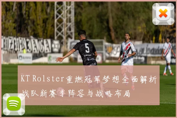 KT Rolster重燃冠军梦想全面解析战队新赛季阵容与战略布局