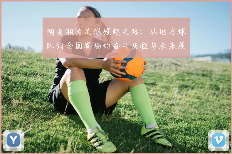 湖南湘涛足球崛起之路：从地方球队到全国赛场的奋斗历程与未来展望