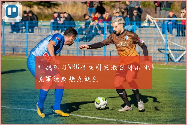 AL战队与WBG对决引发激烈讨论 电竞赛场新热点诞生