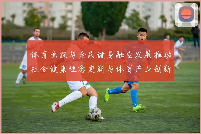 体育竞技与全民健身融合发展推动社会健康理念更新与体育产业创新变革