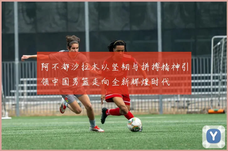 阿不都沙拉木以坚韧与拼搏精神引领中国男篮走向全新辉煌时代