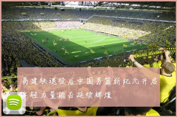 易建联退役后中国男篮新纪元开启年轻力量能否延续辉煌