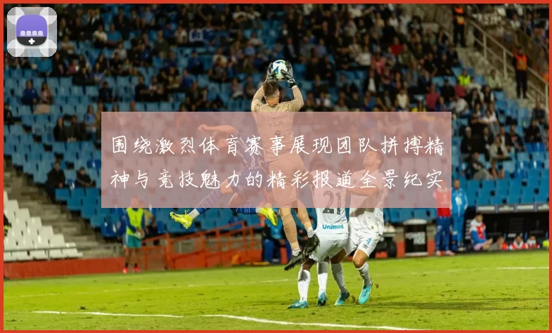围绕激烈体育赛事展现团队拼搏精神与竞技魅力的精彩报道全景纪实